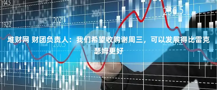 堆财网 财团负责人：我们希望收购谢周三，可以发展得比雷克瑟姆更好