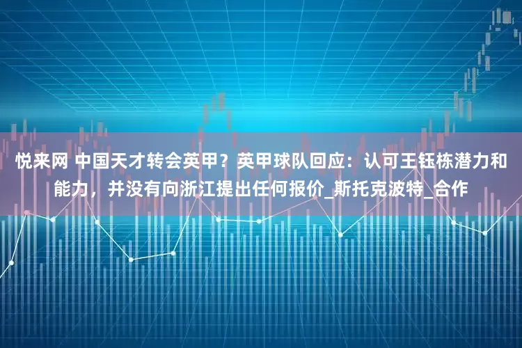 悦来网 中国天才转会英甲？英甲球队回应：认可王钰栋潜力和能力，并没有向浙江提出任何报价_斯托克波特_合作