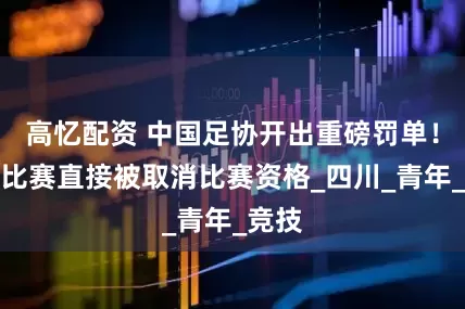 高忆配资 中国足协开出重磅罚单！消极比赛直接被取消比赛资格_四川_青年_竞技