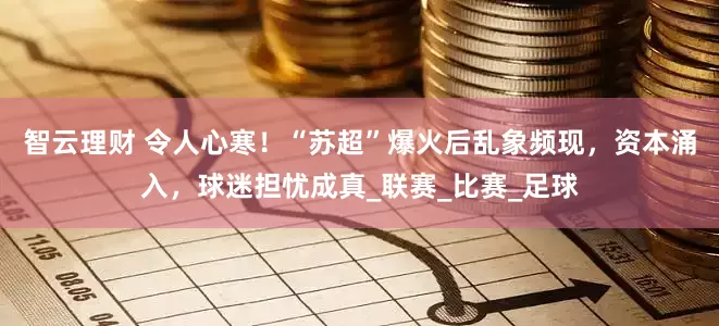 智云理财 令人心寒！“苏超”爆火后乱象频现，资本涌入，球迷担忧成真_联赛_比赛_足球
