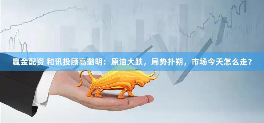 赢金配资 和讯投顾高璐明：原油大跌，局势扑朔，市场今天怎么走？