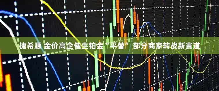 捷希源 金价高企催生铂金“平替” 部分商家转战新赛道