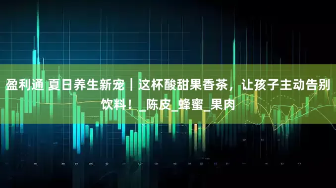 盈利通 夏日养生新宠｜这杯酸甜果香茶，让孩子主动告别饮料！_陈皮_蜂蜜_果肉