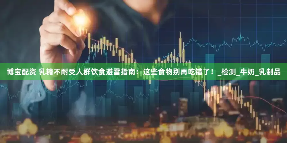 博宝配资 乳糖不耐受人群饮食避雷指南：这些食物别再吃错了！_检测_牛奶_乳制品