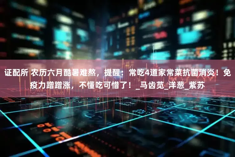 证配所 农历六月酷暑难熬，提醒：常吃4道家常菜抗菌消炎！免疫力蹭蹭涨，不懂吃可惜了！_马齿苋_洋葱_紫苏