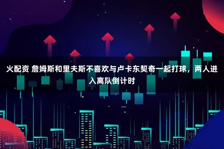 火配资 詹姆斯和里夫斯不喜欢与卢卡东契奇一起打球，两人进入离队倒计时
