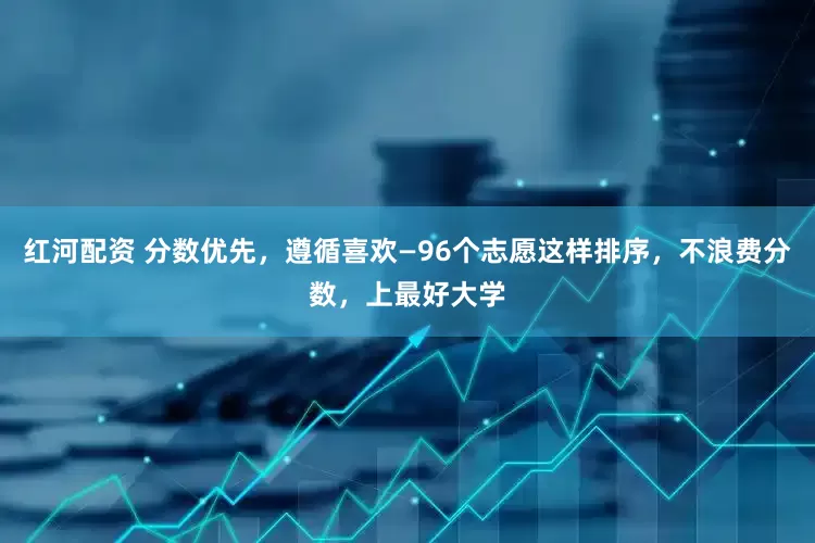 红河配资 分数优先，遵循喜欢—96个志愿这样排序，不浪费分数，上最好大学