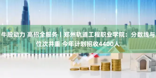 牛股动力 高招全服务丨郑州轨道工程职业学院：分数线与位次并重 今年计划招收4400人
