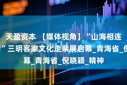天盈资本 【媒体视角】“山海相连・客韵传情”三明客家文化走亲展启幕_青海省_倪晓颖_精神