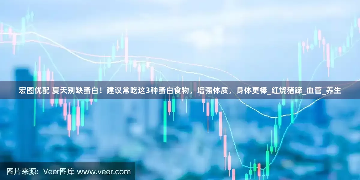 宏图优配 夏天别缺蛋白！建议常吃这3种蛋白食物，增强体质，身体更棒_红烧猪蹄_血管_养生