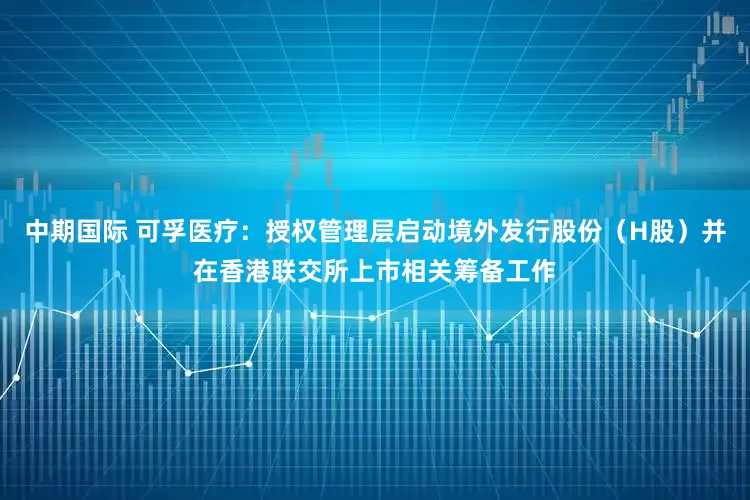 中期国际 可孚医疗：授权管理层启动境外发行股份（H股）并在香港联交所上市相关筹备工作
