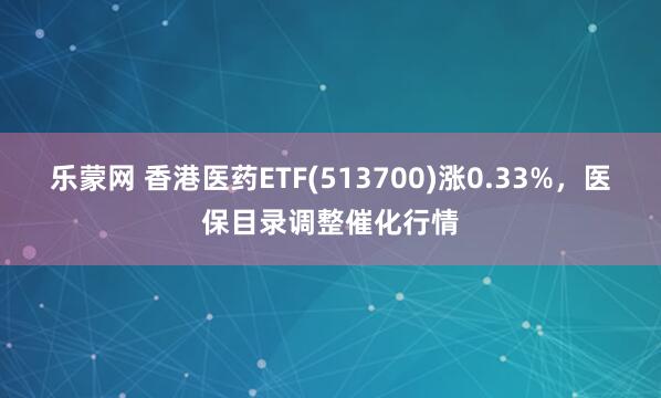 乐蒙网 香港医药ETF(513700)涨0.33%，医保目录调整催化行情