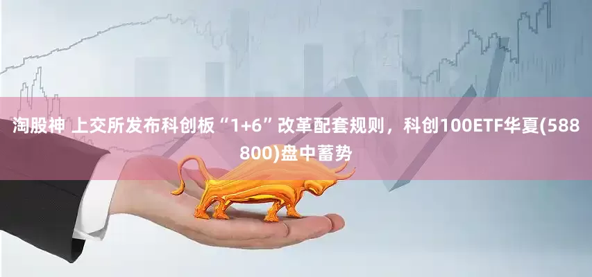 淘股神 上交所发布科创板“1+6”改革配套规则，科创100ETF华夏(588800)盘中蓄势