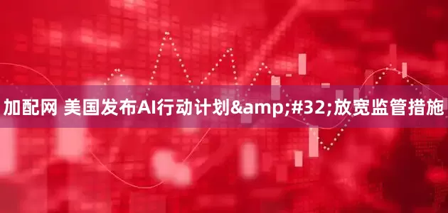 加配网 美国发布AI行动计划&#32;放宽监管措施