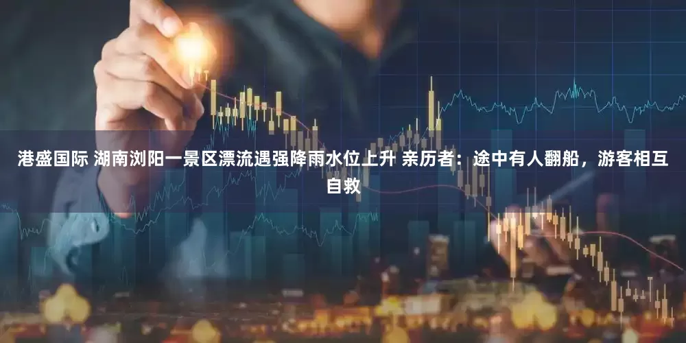 港盛国际 湖南浏阳一景区漂流遇强降雨水位上升 亲历者：途中有人翻船，游客相互自救