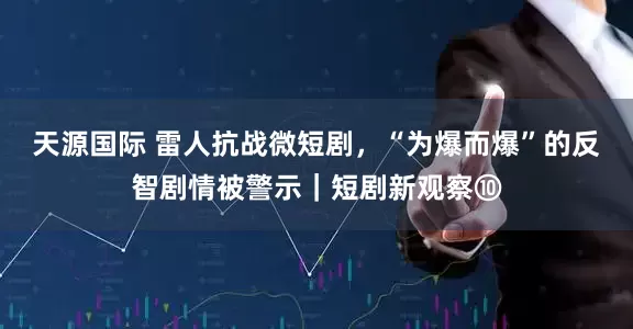天源国际 雷人抗战微短剧，“为爆而爆”的反智剧情被警示｜短剧新观察⑩