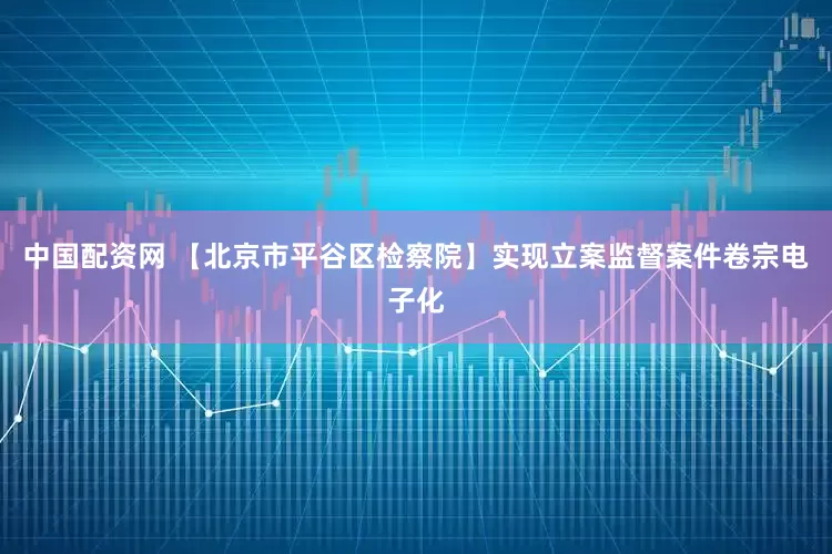 中国配资网 【北京市平谷区检察院】实现立案监督案件卷宗电子化