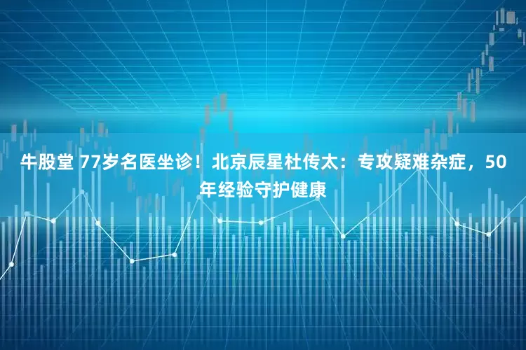 牛股堂 77岁名医坐诊！北京辰星杜传太：专攻疑难杂症，50年经验守护健康