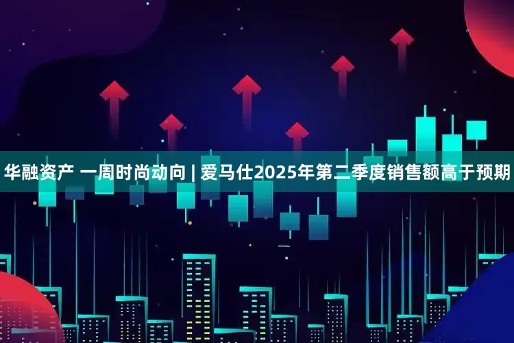 华融资产 一周时尚动向 | 爱马仕2025年第二季度销售额高于预期