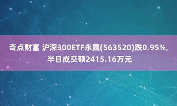 奇点财富 沪深300ETF永赢(563520)跌0.95%, 半日成交额2415.16万元