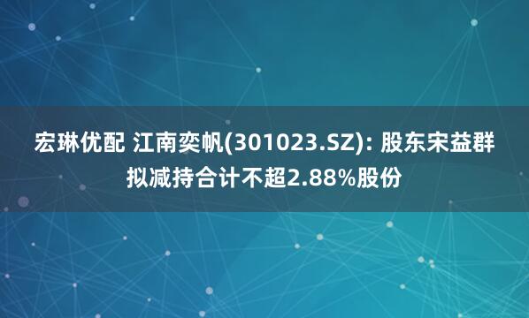 宏琳优配 江南奕帆(301023.SZ): 股东宋益群拟减持合计不超2.88%股份