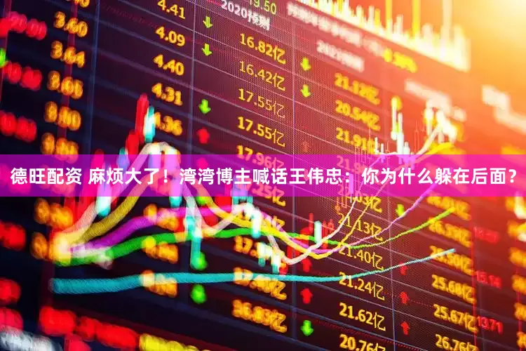 德旺配资 麻烦大了！湾湾博主喊话王伟忠：你为什么躲在后面？