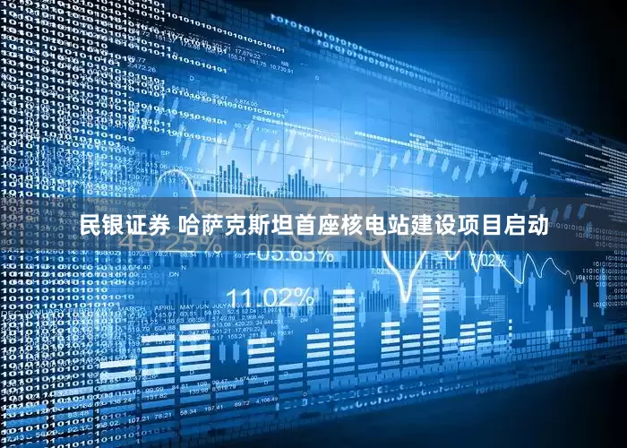 民银证券 哈萨克斯坦首座核电站建设项目启动