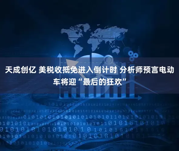 天成创亿 美税收抵免进入倒计时 分析师预言电动车将迎“最后的狂欢”