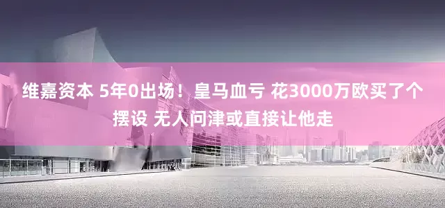 维嘉资本 5年0出场！皇马血亏 花3000万欧买了个摆设 无人问津或直接让他走