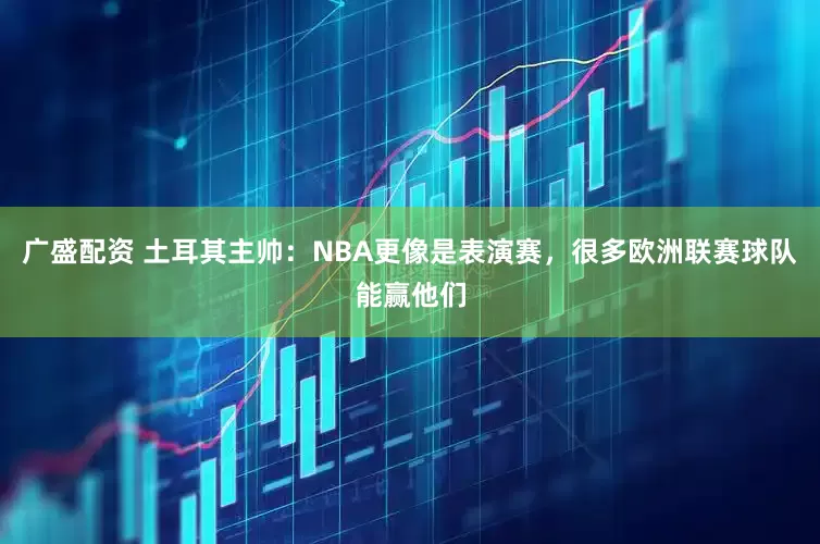 广盛配资 土耳其主帅：NBA更像是表演赛，很多欧洲联赛球队能赢他们