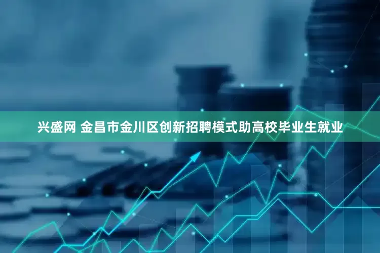 兴盛网 金昌市金川区创新招聘模式助高校毕业生就业