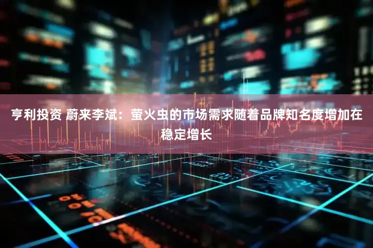 亨利投资 蔚来李斌：萤火虫的市场需求随着品牌知名度增加在稳定增长