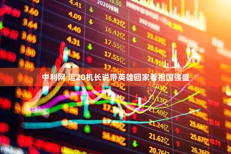 中利网 运20机长说带英雄回家看祖国强盛