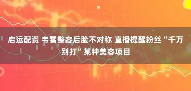 启运配资 韦雪整容后脸不对称 直播提醒粉丝“千万别打”某种美容项目