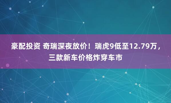 豪配投资 奇瑞深夜放价！瑞虎9低至12.79万，三款新车价格炸穿车市