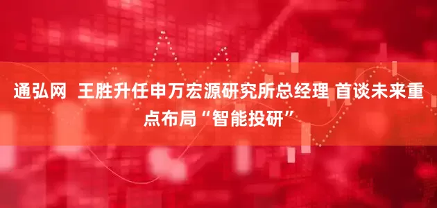 通弘网  王胜升任申万宏源研究所总经理 首谈未来重点布局“智能投研”
