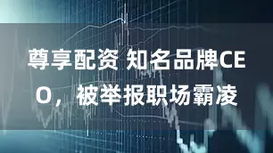 尊享配资 知名品牌CEO，被举报职场霸凌