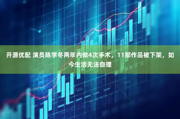 开源优配 演员陈学冬两年内做4次手术，11部作品被下架，如今生活无法自理
