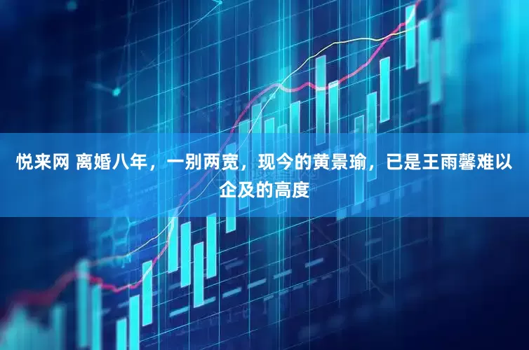 悦来网 离婚八年，一别两宽，现今的黄景瑜，已是王雨馨难以企及的高度