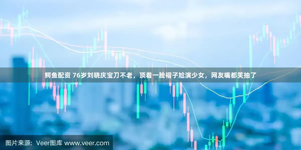 鳄鱼配资 76岁刘晓庆宝刀不老，顶着一脸褶子尬演少女，网友嘴都笑抽了