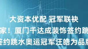 大资本优配 冠军联袂，匠筑新家！厦门千达成装饰签约跳水奥运冠军汪皓为品牌代言人