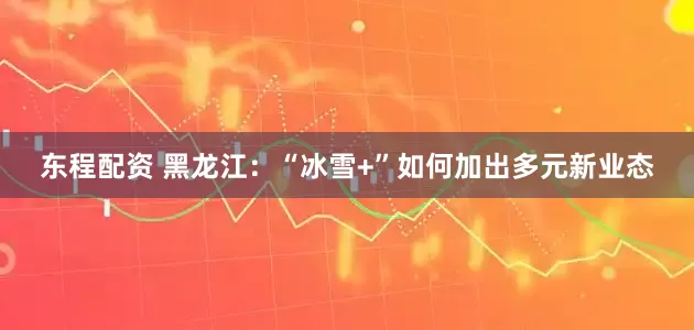 东程配资 黑龙江：“冰雪+”如何加出多元新业态