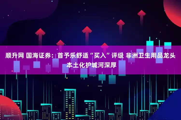 顺升网 国海证券：首予乐舒适“买入”评级 非洲卫生用品龙头 本土化护城河深厚