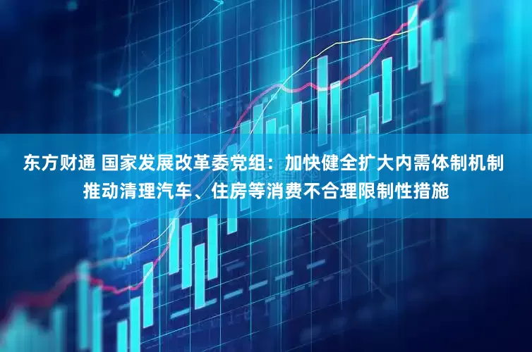 东方财通 国家发展改革委党组：加快健全扩大内需体制机制 推动清理汽车、住房等消费不合理限制性措施
