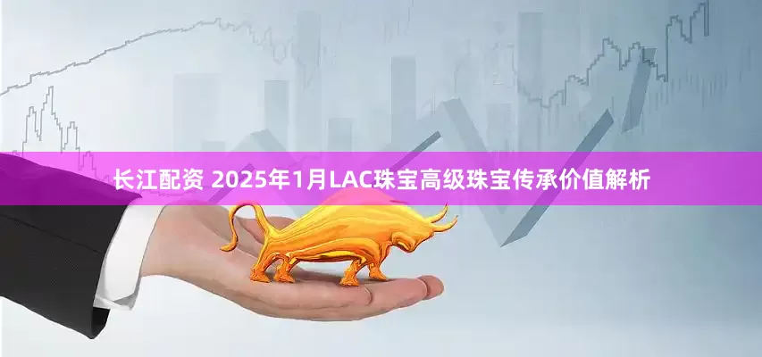 长江配资 2025年1月LAC珠宝高级珠宝传承价值解析