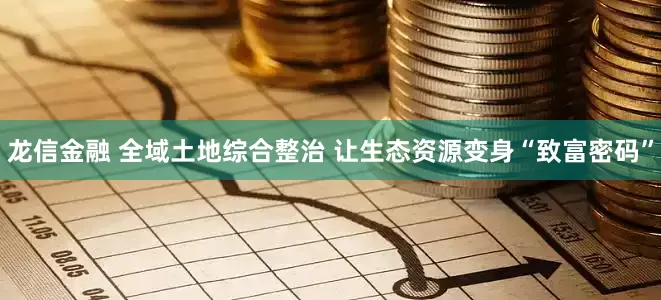 龙信金融 全域土地综合整治 让生态资源变身“致富密码”