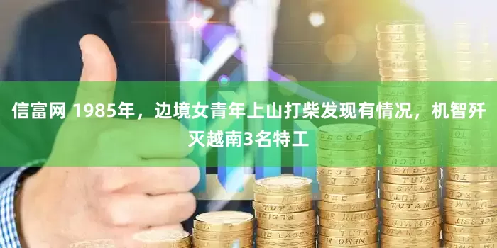 信富网 1985年,边境女青年上山打柴发现有情况,机智歼灭越南3名特工