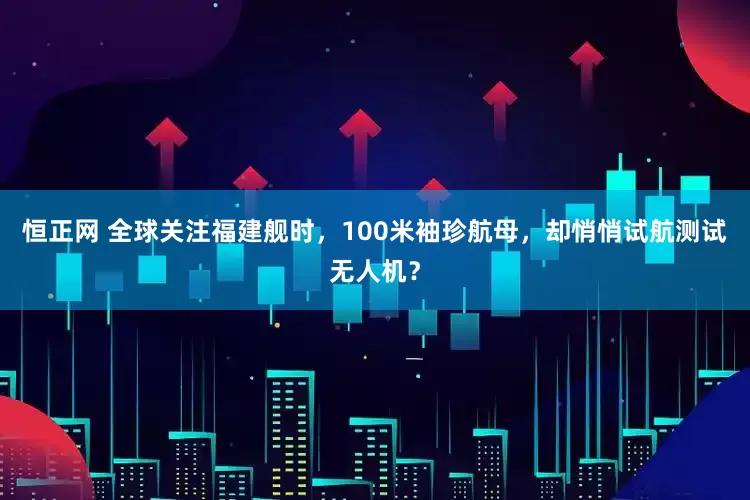 恒正网 全球关注福建舰时，100米袖珍航母，却悄悄试航测试无人机？