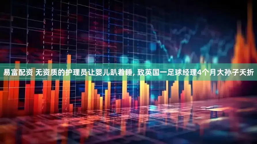 易富配资 无资质的护理员让婴儿趴着睡, 致英国一足球经理4个月大孙子夭折