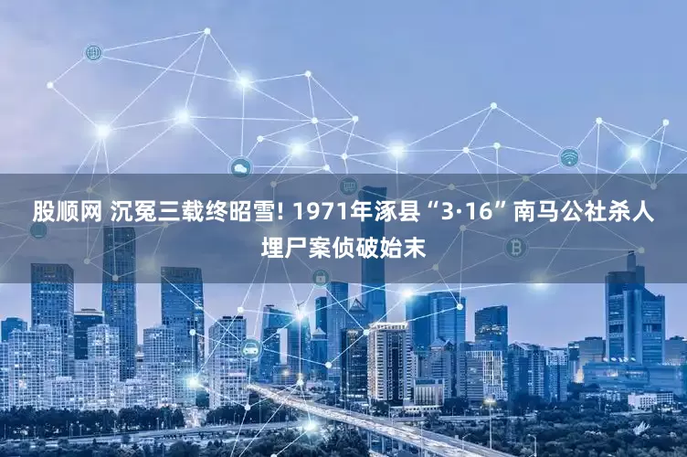 股顺网 沉冤三载终昭雪! 1971年涿县“3·16”南马公社杀人埋尸案侦破始末